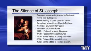 The Silence of St. Joseph
• Does not speak a single word in Scripture.
• Royal line, but is poor.
• Know nothing of past, parents, death.
• Amazingly absent from Church Fathers.
• No major church in Holy Land.
• No major church in Rome.
• 1129: 1st church in west (Bologna)
• 1479: Feast in Universal Church
• 1729: Name added to Litany of Saints.
• 1870: Patron of Universal Church.
• 1962: Name added to Roman Canon.
 