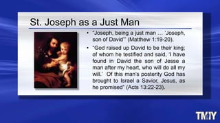 St. Joseph as a Just Man
• “Joseph, being a just man … ‘Joseph,
son of David’” (Matthew 1:19-20).
• “God raised up David to be their king;
of whom he testified and said, ‘I have
found in David the son of Jesse a
man after my heart, who will do all my
will.’ Of this man’s posterity God has
brought to Israel a Savior, Jesus, as
he promised” (Acts 13:22-23).
 