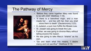 The Pathway of Mercy
• “Before they came together Mary was found
to be with child” (Matthew 1:18).
• “If there is a betrothed virgin, and a man
meets her … and lies with her, then you shall
… stone them to death” (Deuteronomy 2:23).
• In Judaism, a just man fulfills the Mosaic Law.
• St. Joseph was going to break the Law.
• Further, we was going to divorce Mary without
telling anyone the reason.
• He was going to take Mary’s “shame” as his
own.
• “Go and learn what this means, ‘I desire
mercy and not sacrifice’” (Matthew 9:13).
 