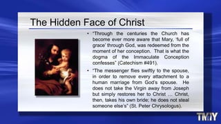 The Hidden Face of Christ
• “Through the centuries the Church has
become ever more aware that Mary, ‘full of
grace’ through God, was redeemed from the
moment of her conception. That is what the
dogma of the Immaculate Conception
confesses” (Catechism #491).
• “The messenger flies swiftly to the spouse,
in order to remove every attachment to a
human marriage from God’s spouse. He
does not take the Virgin away from Joseph
but simply restores her to Christ … Christ,
then, takes his own bride; he does not steal
someone else’s” (St. Peter Chrysologus).
 