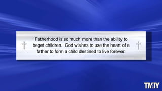 Fatherhood is so much more than the ability to
beget children. God wishes to use the heart of a
father to form a child destined to live forever.
 