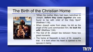 The Birth of the Christian Home
• “When his mother Mary had been betrothed to
Joseph, before they came together she was
found to be with child of the Holy Spirit”
(Matthew 1:18).
• When Joseph woke from sleep, he did as the
angel of the Lord commanded him; he took his
wife” (Matthew 1:24).
• The trial of St. Joseph lies between these two
great moments.
• The home at Nazareth is born of St. Joseph’s
trial. It is born when his heart is opened to his
spouse in mercy.
 