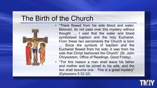 The Birth of the Church
• “There flowed from his side blood and water.
Beloved, do not pass over this mystery without
thought … I said that the water and blood
symbolized baptism and the holy Eucharist.
From these two sacraments the Church is born
… Since the symbols of baptism and the
Eucharist flowed from his side, it was from his
side that Christ fashioned the Church” (St. John
Chrysostom, Office of Readings, Good Friday).
• “‘For this reason a man shall leave his father
and mother and be joined to his wife, and the
two shall become one.’ This is a great mystery”
(Ephesians 5:32-32)
 