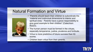 • “Parents should teach their children to subordinate the
‘material and instinctual dimensions to interior and
spiritual ones.’ Parents have a grave responsibility to
give good example to their children” (Catechism
#2223).
• The human person must be formed in the virtues,
especially temperance, justice, prudence and fortitude.
• Virtue is more predictive of future success than IQ
scores.
• Children learn virtue from their parents.
Natural Formation and Virtue
 