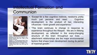 • “Except for a few cognitive instincts, newborns pretty
much just perceive and react … Cognitive
development is the product of two interacting
influences – brain growth and experience.”
• “The brain continues to change in response to
experience throughout the lifespan. We are in lifelong
development, as reflected in the every-changing
structure of the brain throughout our lives …
attachment relationships are the major environmental
factors that shape brain development during its period
of maximal growth.”
Intellectual Formation and
Communion
Source: Eliot, E., “What’s Going on in
There? How the Brain and Mind
Develop in the First Five Years of Life,”
Bantam Books, New York, 1999, p. 392
and pp. 412-414.
Siegel, D., “The Developing Mind: How
Relationships and the Brain Interact to
Shape Who We Are,” 2nd Edition, The
Guilford Press, New York, 2012, pp, 35
and 112.
 