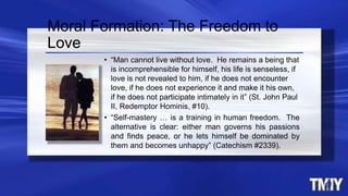 • “Man cannot live without love. He remains a being that
is incomprehensible for himself, his life is senseless, if
love is not revealed to him, if he does not encounter
love, if he does not experience it and make it his own,
if he does not participate intimately in it” (St. John Paul
II, Redemptor Hominis, #10).
• “Self-mastery … is a training in human freedom. The
alternative is clear: either man governs his passions
and finds peace, or he lets himself be dominated by
them and becomes unhappy” (Catechism #2339).
Moral Formation: The Freedom to
Love
 