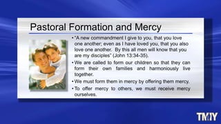 • “A new commandment I give to you, that you love
one another; even as I have loved you, that you also
love one another. By this all men will know that you
are my disciples” (John 13:34-35).
• We are called to form our children so that they can
form their own families and harmoniously live
together.
• We must form them in mercy by offering them mercy.
• To offer mercy to others, we must receive mercy
ourselves.
Pastoral Formation and Mercy
 