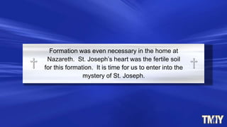 Formation was even necessary in the home at
Nazareth. St. Joseph’s heart was the fertile soil
for this formation. It is time for us to enter into the
mystery of St. Joseph.
 