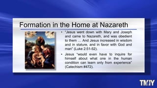 Formation in the Home at Nazareth
• “Jesus went down with Mary and Joseph
and came to Nazareth, and was obedient
to them … And Jesus increased in wisdom
and in stature, and in favor with God and
man” (Luke 2:51-52).
• Jesus “would even have to inquire for
himself about what one in the human
condition can learn only from experience”
(Catechism #472).
 