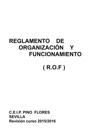 REGLAMENTO DE
ORGANIZACIÓN Y
FUNCIONAMIENTO
( R.O.F )
C.E.I.P. PINO FLORES
SEVILLA
Revisión curso 2015/2016
 