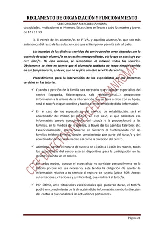 REGLAMENTO DE ORGANIZACIÓN Y FUNCIONAMIENTO
CEEE DIRECTORA MERCEDES SANROMA
Página 21
capacidades, motivaciones e intereses. Estas clases se llevan a cabo los martes y jueves
de 12 a 13.30.
3. El recreo de los alumnos/as de PTVAL y aquellos alumnos/as que son más
autónomos del resto de las aulas, en caso que el tiempo no permita salir al patio.
Los horarios de los distintos servicios del centro pueden verse alterados por la
ausencia de algún alumno/a en su sesión correspondiente, por lo que se sustituye por
otro niño/a. De esta manera, se rentabilizan al máximo todos los servicios.
Obviamente se tiene en cuenta que el alumno/a sustituto no tenga ningún servicio
en esa franja horaria, es decir, que no se pise con otro servicio del centro.
Procedimiento para la intervención de los especialistas de los diferentes
servicios en las tutorías.
Cuando a petición de la familia sea necesario que cualquier especialista del
centro (logopeda, fisioterapeuta, sala multisensorial,…) proporcione
información a la misma de la intervención que se lleva a cabo con su hijo/a,
será el tutor/a el que coordine y facilite el intercambio de dicha información.
En el caso de los especialistas del servicio de rehabilitación, será el
coordinador del mismo (el médico, en este caso) el que canalizará esa
información, previo conocimiento del tutor/a y la proporcionará a las
familias, en la medida de lo posible, a través de las agendas teléfono, etc.
Excepcionalmente, puede ponerse en contacto el fisioterapeuta con las
familias telefónicamente, previo conocimiento por parte del tutor/a y del
coordinador del servicio médico así como la dirección del centro.
Asimismo, siendo el horario de tutoría de 16;00h a 17:00h los martes, todos
los especialistas del centro estarán disponibles para la participación en las
mismas, cuando se les solicite.
De todos modos, aunque el especialista no participe personalmente en la
tutoría porque no sea necesario, éste tendrá la obligación de aportar la
información relativa a su servicio al registro de tutoría (véase ROF: Anexo:
autorizaciones, citaciones y justificantes), que realizará el tutor/a.
Por último, ante situaciones excepcionales que pudieran darse, el tutor/a
podrá en conocimiento de la dirección dicha información, siendo la dirección
del centro la que canalizará las actuaciones pertinentes.
 