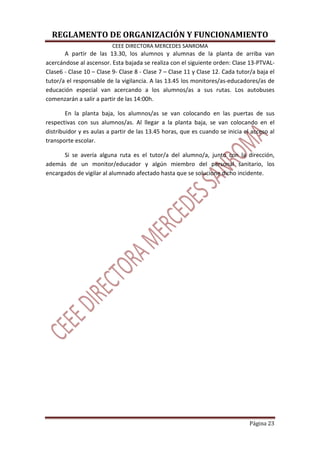 REGLAMENTO DE ORGANIZACIÓN Y FUNCIONAMIENTO
CEEE DIRECTORA MERCEDES SANROMA
Página 23
A partir de las 13.30, los alumnos y alumnas de la planta de arriba van
acercándose al ascensor. Esta bajada se realiza con el siguiente orden: Clase 13-PTVAL-
Clase6 - Clase 10 – Clase 9- Clase 8 - Clase 7 – Clase 11 y Clase 12. Cada tutor/a baja el
tutor/a el responsable de la vigilancia. A las 13.45 los monitores/as-educadores/as de
educación especial van acercando a los alumnos/as a sus rutas. Los autobuses
comenzarán a salir a partir de las 14:00h.
En la planta baja, los alumnos/as se van colocando en las puertas de sus
respectivas con sus alumnos/as. Al llegar a la planta baja, se van colocando en el
distribuidor y es aulas a partir de las 13.45 horas, que es cuando se inicia el acceso al
transporte escolar.
Si se avería alguna ruta es el tutor/a del alumno/a, junto con la dirección,
además de un monitor/educador y algún miembro del personal sanitario, los
encargados de vigilar al alumnado afectado hasta que se solucione dicho incidente.
 