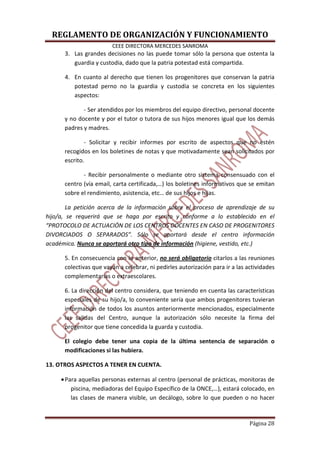 REGLAMENTO DE ORGANIZACIÓN Y FUNCIONAMIENTO
CEEE DIRECTORA MERCEDES SANROMA
Página 28
3. Las grandes decisiones no las puede tomar sólo la persona que ostenta la
guardia y custodia, dado que la patria potestad está compartida.
4. En cuanto al derecho que tienen los progenitores que conservan la patria
potestad perno no la guardia y custodia se concreta en los siguientes
aspectos:
- Ser atendidos por los miembros del equipo directivo, personal docente
y no docente y por el tutor o tutora de sus hijos menores igual que los demás
padres y madres.
- Solicitar y recibir informes por escrito de aspectos que no estén
recogidos en los boletines de notas y que motivadamente sean solicitados por
escrito.
- Recibir personalmente o mediante otro sistema consensuado con el
centro (vía email, carta certificada,…) los boletines informativos que se emitan
sobre el rendimiento, asistencia, etc… de sus hijos e hijas.
La petición acerca de la información sobre el proceso de aprendizaje de su
hijo/a, se requerirá que se haga por escrito y conforme a lo establecido en el
“PROTOCOLO DE ACTUACIÓN DE LOS CENTROS DOCENTES EN CASO DE PROGENITORES
DIVORCIADOS O SEPARADOS”. Sólo se aportará desde el centro información
académica. Nunca se aportará otro tipo de información (higiene, vestido, etc.)
5. En consecuencia con lo anterior, no será obligatorio citarlos a las reuniones
colectivas que vayan a celebrar, ni pedirles autorización para ir a las actividades
complementarias o extraescolares.
6. La dirección del centro considera, que teniendo en cuenta las características
especiales de su hijo/a, lo conveniente sería que ambos progenitores tuvieran
información de todos los asuntos anteriormente mencionados, especialmente
las salidas del Centro, aunque la autorización sólo necesite la firma del
progenitor que tiene concedida la guarda y custodia.
El colegio debe tener una copia de la última sentencia de separación o
modificaciones si las hubiera.
13. OTROS ASPECTOS A TENER EN CUENTA.
•Para aquellas personas externas al centro (personal de prácticas, monitoras de
piscina, mediadoras del Equipo Específico de la ONCE,…), estará colocado, en
las clases de manera visible, un decálogo, sobre lo que pueden o no hacer
 
