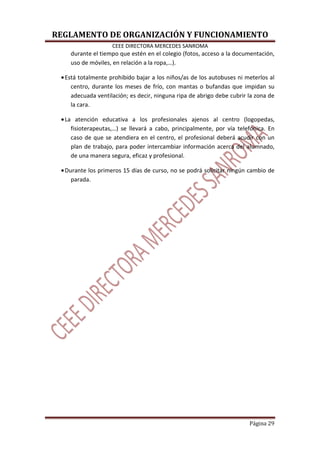 REGLAMENTO DE ORGANIZACIÓN Y FUNCIONAMIENTO
CEEE DIRECTORA MERCEDES SANROMA
Página 29
durante el tiempo que estén en el colegio (fotos, acceso a la documentación,
uso de móviles, en relación a la ropa,…).
•Está totalmente prohibido bajar a los niños/as de los autobuses ni meterlos al
centro, durante los meses de frío, con mantas o bufandas que impidan su
adecuada ventilación; es decir, ninguna ripa de abrigo debe cubrir la zona de
la cara.
•La atención educativa a los profesionales ajenos al centro (logopedas,
fisioterapeutas,…) se llevará a cabo, principalmente, por vía telefónica. En
caso de que se atendiera en el centro, el profesional deberá acudir con un
plan de trabajo, para poder intercambiar información acerca del alumnado,
de una manera segura, eficaz y profesional.
•Durante los primeros 15 días de curso, no se podrá solicitar ningún cambio de
parada.
 