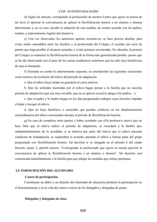 CEIP ANTONIO MACHADO
ROF
d) Según tal artículo, corresponde al profesorado de nuestro Centro que ejerce la tutoría de
tal nivel el apreciar la conveniencia de aplicar la flexibilización horario a un alumno o alumna
determinado y, en su caso, decidir la adopción de esta medida, de común acuerdo con los padres,
madres, o representantes legales del alumno/a.
e) Una vez observados los anteriores apuntes normativos, se hace preciso detallar, para
evitar malos entendidos entre las familias y el profesorado del Colegio, el acordar una serie de
puntos que haga posible el alcanzar acuerdos y evitar posturas encontradas. No obstante, la postura
del Colegio es mantener la flexibilización horaria de la forma más generalizada posible, puesto que
se ha ido observando con el paso de los cursos académicos anteriores que ha sido muy beneficiosa
de cara al alumnado.
f) Teniendo en cuenta lo anteriormente expuesto, se considerarán las siguientes situaciones
como motivos de exclusión del niño/a del periodo de adaptación:
a. Que el niño/a haya estado en guardería el curso anterior.
b. Que las actitudes mostradas por el niño/a hagan pensar a la familia que no necesita
periodo de adaptación (que sea muy sociable, que no se aprecie excesivo apego a los padres…).
c. Que el padre y la madre tengan en los días programados trabajos cuyos horarios impidan
el dejar o recoger al niño/a.
d. Que no haya familiares o conocidos que puedan colaborar en los desplazamientos
extraordinarios del niño/a ocasionados durante el periodo de flexibilización horaria.
g) En caso de cumplirse estos puntos y haber acordado con el/la profesor/a tutor/a que no
hace falta que el niño/a realice el periodo de adaptación, se recordará a la familia que,
independientemente de lo acordado, si se observa por parte del tutor/a que el niño/a presenta
conductas de inadaptación, se suspenderá el acuerdo, pasando el niño/a a formar parte del grupo
programado con flexibilización horaria. Tal decisión le es otorgada en el artículo 6 del citado
Decreto, punto 2, párrafo tercero: “Corresponde al profesorado que ejerza la tutoría apreciar la
conveniencia de aplicar la flexibilización horaria a un alumno o alumna”. Tal decisión será
comunicada inmediatamente a la familia para que adopte las medidas que estime oportunas.
I.5. PARTICIPACIÓN DELALUMNADO
Cauces de participación.
Constituyen un deber y un derecho del alumnado de educación primaria la participación en
el funcionamiento y en la vida del centro a través de los delegados y delegadas de grupo.
Delegados y delegadas de clase.
 