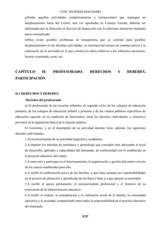 CEIP ANTONIO MACHADO
ROF
g)Todas aquellas actividades complementarias y extraescolares que supongan un
desplazamiento fuera del Centro, una vez aprobadas en Consejo Escolar, deberán ser
informadas por la Dirección al Servicio de Inspección con la suficiente antelación mediante
anexo normalizado.
h)Para evitar posibles problemas al transportista que se contrate para posibles
desplazamientos en las distintas actividades, se solicitará del mismo un contrato previo a la
realización de la actividad en el que consten los datos relativos a los vehículos necesarios,
horario contratado, coste, etc.
CAPÍTULO II: PROFESORADO. DERECHOS Y DEBERES.
PARTICIPACIÓN
II.1 DERECHOS Y DEBERES.
Derechos del profesorado.
a) El profesorado de las escuelas infantiles de segundo ciclo, de los colegios de educación
primaria, de los colegios de educación infantil y primaria y de los centros públicos específicos de
educación especial, en su condición de funcionario, tiene los derechos individuales y colectivos
previstos en la legislación básica de la función pública.
b) Asimismo, y en el desempeño de su actividad docente tiene, además, los siguientes
derechos individuales:
1.Al reconocimiento de su autoridad magistral y académica.
2.A emplear los métodos de enseñanza y aprendizaje que considere más adecuados al nivel
de desarrollo, aptitudes y capacidades del alumnado, de conformidad con lo establecido en
el proyecto educativo del centro.
3.A intervenir y participar en el funcionamiento, la organización y gestión del centro a través
de los cauces establecidos para ello.
4.A recibir la colaboración activa de las familias, a que éstas asuman sus responsabilidades
en el proceso de educación y aprendizaje de sus hijos e hijas y a que apoyen su autoridad.
5.A recibir el apoyo permanente, el reconocimiento profesional y el fomento de su
motivación de la Administración educativa.
6.A recibir el respeto, la consideración y la valoración social de la familia, la comunidad
educativa y la sociedad, compartiendo entre todos la responsabilidad en el proceso educativo
del alumnado.
 