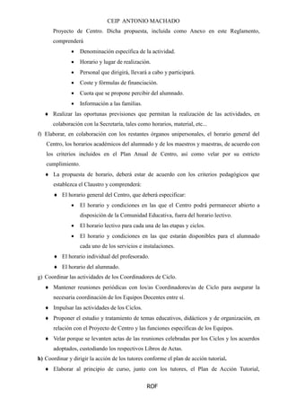 CEIP ANTONIO MACHADO
ROF
Proyecto de Centro. Dicha propuesta, incluida como Anexo en este Reglamento,
comprenderá
 Denominación específica de la actividad.
 Horario y lugar de realización.
 Personal que dirigirá, llevará a cabo y participará.
 Coste y fórmulas de financiación.
 Cuota que se propone percibir del alumnado.
 Información a las familias.
 Realizar las oportunas previsiones que permitan la realización de las actividades, en
colaboración con la Secretaría, tales como horarios, material, etc...
f) Elaborar, en colaboración con los restantes órganos unipersonales, el horario general del
Centro, los horarios académicos del alumnado y de los maestros y maestras, de acuerdo con
los criterios incluidos en el Plan Anual de Centro, así como velar por su estricto
cumplimiento.
 La propuesta de horario, deberá estar de acuerdo con los criterios pedagógicos que
establezca el Claustro y comprenderá:
 El horario general del Centro, que deberá especificar:
 El horario y condiciones en las que el Centro podrá permanecer abierto a
disposición de la Comunidad Educativa, fuera del horario lectivo.
 El horario lectivo para cada una de las etapas y ciclos.
 El horario y condiciones en las que estarán disponibles para el alumnado
cada uno de los servicios e instalaciones.
 El horario individual del profesorado.
 El horario del alumnado.
g) Coordinar las actividades de los Coordinadores de Ciclo.
 Mantener reuniones periódicas con los/as Coordinadores/as de Ciclo para asegurar la
necesaria coordinación de los Equipos Docentes entre sí.
 Impulsar las actividades de los Ciclos.
 Proponer el estudio y tratamiento de temas educativos, didácticos y de organización, en
relación con el Proyecto de Centro y las funciones específicas de los Equipos.
 Velar porque se levanten actas de las reuniones celebradas por los Ciclos y los acuerdos
adoptados, custodiando los respectivos Libros de Actas.
h) Coordinar y dirigir la acción de los tutores conforme el plan de acción tutorial.
 Elaborar al principio de curso, junto con los tutores, el Plan de Acción Tutorial,
 