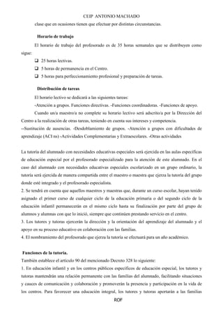 CEIP ANTONIO MACHADO
ROF
clase que en ocasiones tienen que efectuar por distintas circunstancias.
Horario de trabajo
El horario de trabajo del profesorado es de 35 horas semanales que se distribuyen como
sigue:
 25 horas lectivas.
 5 horas de permanencia en el Centro.
 5 horas para perfeccionamiento profesional y preparación de tareas.
Distribución de tareas
El horario lectivo se dedicará a las siguientes tareas:
-Atención a grupos. Funciones directivas. -Funciones coordinadoras. -Funciones de apoyo.
Cuando un/a maestro/a no complete su horario lectivo será adscrito/a por la Dirección del
Centro a la realización de otras tareas, teniendo en cuenta sus intereses y competencia.
--Sustitución de ausencias. -Desdoblamiento de grupos. -Atención a grupos con dificultades de
aprendizaje (ACI ns) -Actividades Complementarias y Extraescolares. -Otras actividades
La tutoría del alumnado con necesidades educativas especiales será ejercida en las aulas específicas
de educación especial por el profesorado especializado para la atención de este alumnado. En el
caso del alumnado con necesidades educativas especiales escolarizado en un grupo ordinario, la
tutoría será ejercida de manera compartida entre el maestro o maestra que ejerza la tutoría del grupo
donde esté integrado y el profesorado especialista.
2. Se tendrá en cuenta que aquellos maestros y maestras que, durante un curso escolar, hayan tenido
asignado el primer curso de cualquier ciclo de la educación primaria o del segundo ciclo de la
educación infantil permanecerán en el mismo ciclo hasta su finalización por parte del grupo de
alumnos y alumnas con que lo inició, siempre que continúen prestando servicio en el centro.
3. Los tutores y tutoras ejercerán la dirección y la orientación del aprendizaje del alumnado y el
apoyo en su proceso educativo en colaboración con las familias.
4. El nombramiento del profesorado que ejerza la tutoría se efectuará para un año académico.
Funciones de la tutoría.
También establece el artículo 90 del mencionado Decreto 328 lo siguiente:
1. En educación infantil y en los centros públicos específicos de educación especial, los tutores y
tutoras mantendrán una relación permanente con las familias del alumnado, facilitando situaciones
y cauces de comunicación y colaboración y promoverán la presencia y participación en la vida de
los centros. Para favorecer una educación integral, los tutores y tutoras aportarán a las familias
 
