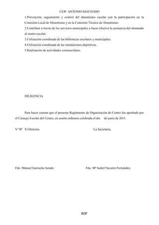 CEIP ANTONIO MACHADO
ROF
1.Prevención, seguimiento y control del absentismo escolar con la participación en la
Comisión Local de Absentismo y en la Comisión Técnica de Absentismo.
2.Contribuir a través de los servicios municipales a hacer efectiva la asistencia del alumnado
al centro escolar.
3.Utilización coordinada de las bibliotecas escolares y municipales.
4.Utilización coordinada de las instalaciones deportivas.
5.Realización de actividades extraescolares.
DILIGENCIA
Para hacer constar que el presente Reglamento de Organización de Centro fue aprobado por
el Consejo Escolar del Centro, en sesión ordinaria celebrada el día de junio de 2011.
Vº Bº El Director, La Secretaria,
Fdo. Manuel Garrucho Jurado Fdo. Mª Isabel Navarro Fernández.
 