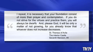 I repeat, it is necessary that your foundation consist
of more than prayer and contemplation. If you do
not strive for the virtues and practice them, you will
always be dwarfs. And, please God, it will be only a
matter of not growing, for you already know that
whoever does not increase decreases.
St. Theresa of Avila
The interior Castle
Seventh Mansion, #4
 