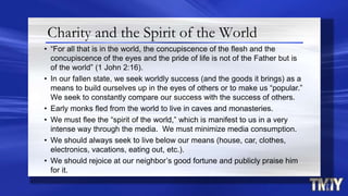 Charity and the Spirit of the World
• “For all that is in the world, the concupiscence of the flesh and the
concupiscence of the eyes and the pride of life is not of the Father but is
of the world” (1 John 2:16).
• In our fallen state, we seek worldly success (and the goods it brings) as a
means to build ourselves up in the eyes of others or to make us “popular.”
We seek to constantly compare our success with the success of others.
• Early monks fled from the world to live in caves and monasteries.
• We must flee the “spirit of the world,” which is manifest to us in a very
intense way through the media. We must minimize media consumption.
• We should always seek to live below our means (house, car, clothes,
electronics, vacations, eating out, etc.).
• We should rejoice at our neighbor’s good fortune and publicly praise him
for it.
 