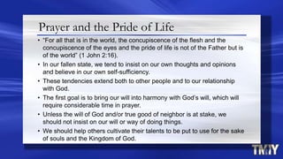 Prayer and the Pride of Life
• “For all that is in the world, the concupiscence of the flesh and the
concupiscence of the eyes and the pride of life is not of the Father but is
of the world” (1 John 2:16).
• In our fallen state, we tend to insist on our own thoughts and opinions
and believe in our own self-sufficiency.
• These tendencies extend both to other people and to our relationship
with God.
• The first goal is to bring our will into harmony with God’s will, which will
require considerable time in prayer.
• Unless the will of God and/or true good of neighbor is at stake, we
should not insist on our will or way of doing things.
• We should help others cultivate their talents to be put to use for the sake
of souls and the Kingdom of God.
 