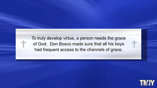 To truly develop virtue, a person needs the grace
of God. Don Bosco made sure that all his boys
had frequent access to the channels of grace.
 