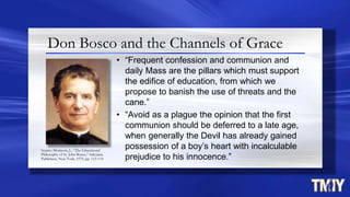 Don Bosco and the Channels of Grace
• “Frequent confession and communion and
daily Mass are the pillars which must support
the edifice of education, from which we
propose to banish the use of threats and the
cane.”
• “Avoid as a plague the opinion that the first
communion should be deferred to a late age,
when generally the Devil has already gained
possession of a boy’s heart with incalculable
prejudice to his innocence.”
Source: Morrison, J., “The Educational
Philosophy of St. John Bosco,” Salesiana
Publishers, New York, 1979, pp. 113-114
 
