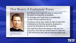 Don Bosco: A Eucharistic Focus
• Don Bosco encouraged his boys to receive the
Eucharist as frequently as possible.
• On Sundays and Feast Days a considerable
number of boys wished to do so.
• Don Bosco would stay awake all night to hear their
confessions so that they would be prepared to
receive the Eucharist on the Feast Day.
• One night Don Bosco fell asleep on the arm of a
young boy, who was too embarrassed to wake him.
In the morning his arm was so sore he couldn’t use
it.
Source: Lappin, P., “Give Me Souls:
Life of Don Bosco,” Salesiana
Publishers, New York, 1986, pp. 164-
167.
 