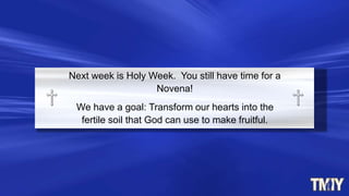 Next week is Holy Week. You still have time for a
Novena!
We have a goal: Transform our hearts into the
fertile soil that God can use to make fruitful.
 