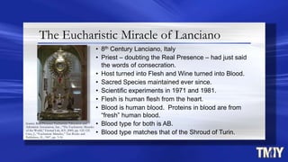 The Eucharistic Miracle of Lanciano
• 8th Century Lanciano, Italy
• Priest – doubting the Real Presence – had just said
the words of consecration.
• Host turned into Flesh and Wine turned into Blood.
• Sacred Species maintained ever since.
• Scientific experiments in 1971 and 1981.
• Flesh is human flesh from the heart.
• Blood is human blood. Proteins in blood are from
“fresh” human blood.
• Blood type for both is AB.
• Blood type matches that of the Shroud of Turin.
Source: Real Presence Eucharistic Education and
Adoration Association, Inc., “The Eucharistic Miracles
of the World,” Eternal Life, KY, 2009, pp. 122-125.
Cruz, J., “Eucharistic Miracles,” Tan Books and
Publishers, IL, 1987, pp. 3-18.
 
