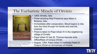 The Eucharistic Miracle of Orvieto
• 1263: Orvieto, Italy
• Priest doubting Real Presence says Mass in
Bolsena, Italy.
• Immediately after consecration, Blood begins to drip
from the Host through his hands and unto the
corporal.
• Priest is taken to Pope Urban IV in the neighboring
village of Orvieto.
• Pope Urban IV has St. Thomas Aquinas write
Office/Mass of Corpus Christi.
• August, 1264: Pope Urban IV institutes Feast of
Corpus Christi on anniversary of miracle.
Source: Real Presence Eucharistic Education and
Adoration Association, Inc., “The Eucharistic Miracles
of the World,” Eternal Life, KY, 2009, pp. 104-107.
Cruz, J., “Eucharistic Miracles,” Tan Books and
Publishers, IL, 1987, pp. 59.62.
 
