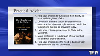 Practical Advice
1. Help your children to truly grasp their dignity as
sons and daughters of God.
2. Develop in them the virtues so that they can
overcome the triple concupiscence and avoid the
temptations that are so prevalent today.
3. Help your children grow closer to Christ in the
Eucharist.
4. Make confession a regular part of your spiritual
life and that of your children.
5. Help your children see the need to balance work
demands with the rest of their life.
 