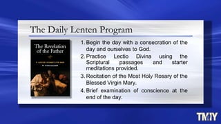 The Daily Lenten Program
1. Begin the day with a consecration of the
day and ourselves to God.
2. Practice Lectio Divina using the
Scriptural passages and starter
meditations provided.
3. Recitation of the Most Holy Rosary of the
Blessed Virgin Mary.
4. Brief examination of conscience at the
end of the day.
 