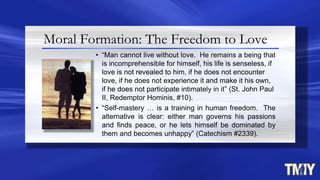 • “Man cannot live without love. He remains a being that
is incomprehensible for himself, his life is senseless, if
love is not revealed to him, if he does not encounter
love, if he does not experience it and make it his own,
if he does not participate intimately in it” (St. John Paul
II, Redemptor Hominis, #10).
• “Self-mastery … is a training in human freedom. The
alternative is clear: either man governs his passions
and finds peace, or he lets himself be dominated by
them and becomes unhappy” (Catechism #2339).
Moral Formation: The Freedom to Love
 