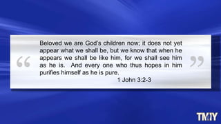 Beloved we are God’s children now; it does not yet
appear what we shall be, but we know that when he
appears we shall be like him, for we shall see him
as he is. And every one who thus hopes in him
purifies himself as he is pure.
1 John 3:2-3
 
