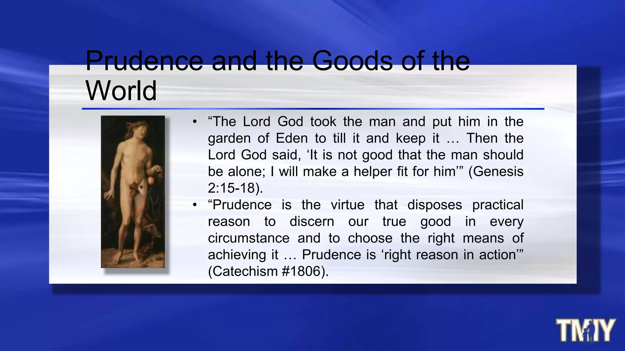 • “The Lord God took the man and put him in the
garden of Eden to till it and keep it … Then the
Lord God said, ‘It is not good that the man should
be alone; I will make a helper fit for him’” (Genesis
2:15-18).
• “Prudence is the virtue that disposes practical
reason to discern our true good in every
circumstance and to choose the right means of
achieving it … Prudence is ‘right reason in action’”
(Catechism #1806).
Prudence and the Goods of the
World
 