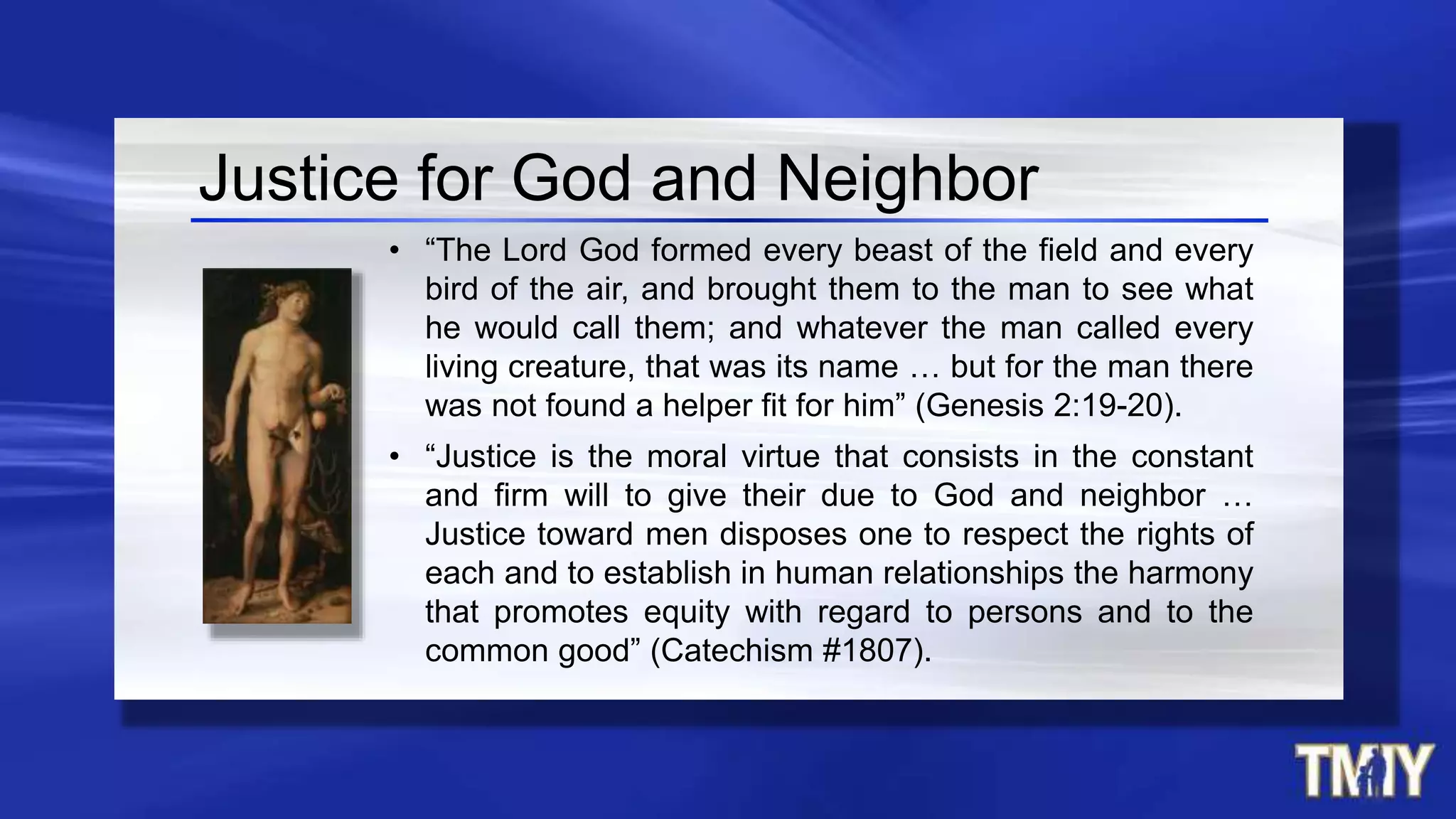 • “The Lord God formed every beast of the field and every
bird of the air, and brought them to the man to see what
he would call them; and whatever the man called every
living creature, that was its name … but for the man there
was not found a helper fit for him” (Genesis 2:19-20).
• “Justice is the moral virtue that consists in the constant
and firm will to give their due to God and neighbor …
Justice toward men disposes one to respect the rights of
each and to establish in human relationships the harmony
that promotes equity with regard to persons and to the
common good” (Catechism #1807).
Justice for God and Neighbor
 