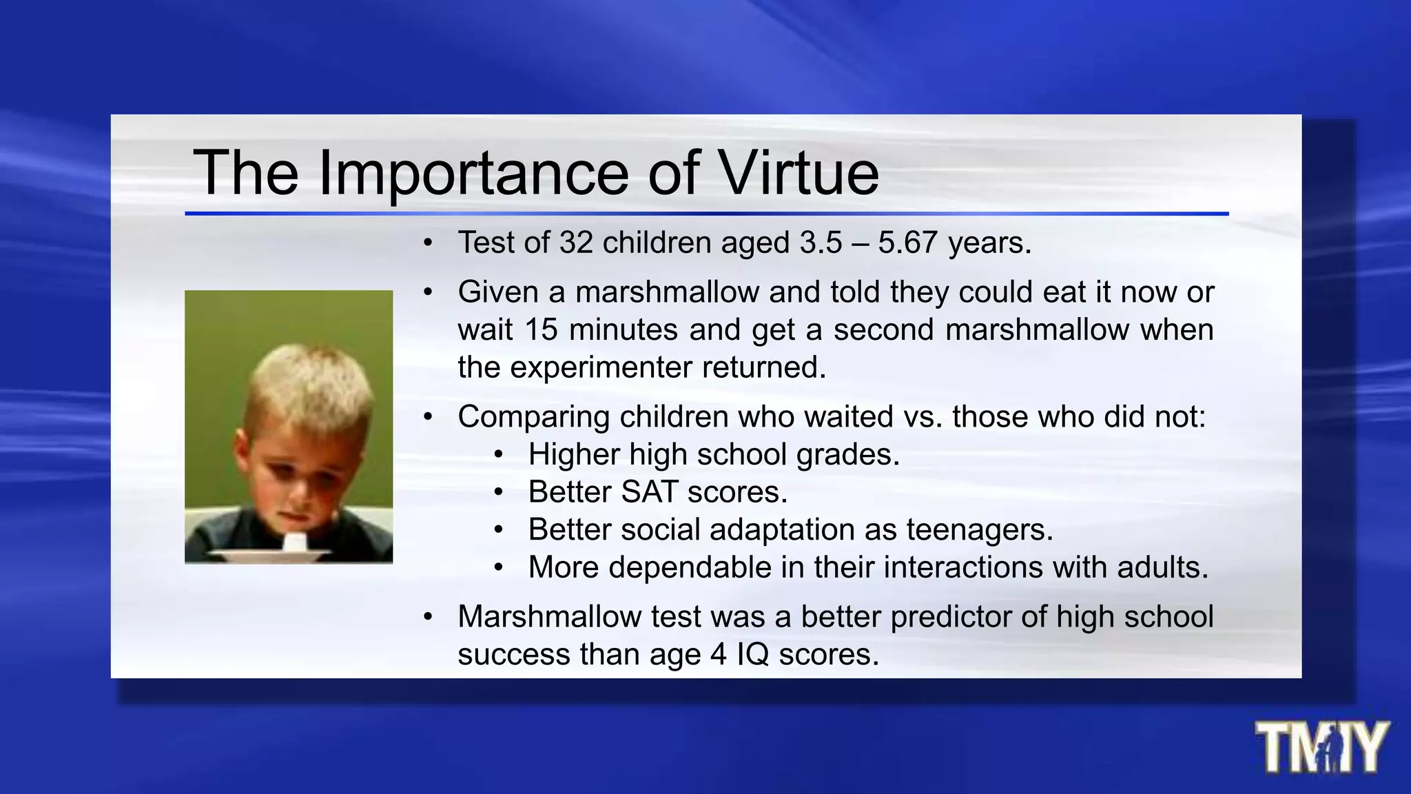 • Test of 32 children aged 3.5 – 5.67 years.
• Given a marshmallow and told they could eat it now or
wait 15 minutes and get a second marshmallow when
the experimenter returned.
• Comparing children who waited vs. those who did not:
• Higher high school grades.
• Better SAT scores.
• Better social adaptation as teenagers.
• More dependable in their interactions with adults.
• Marshmallow test was a better predictor of high school
success than age 4 IQ scores.
The Importance of Virtue
 