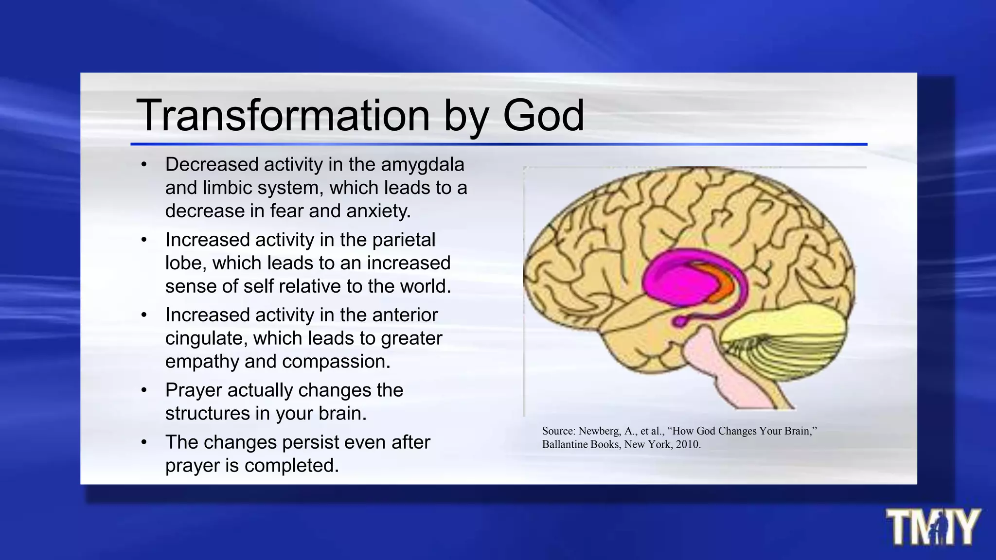 Transformation by God
• Decreased activity in the amygdala
and limbic system, which leads to a
decrease in fear and anxiety.
• Increased activity in the parietal
lobe, which leads to an increased
sense of self relative to the world.
• Increased activity in the anterior
cingulate, which leads to greater
empathy and compassion.
• Prayer actually changes the
structures in your brain.
• The changes persist even after
prayer is completed.
Source: Newberg, A., et al., “How God Changes Your Brain,”
Ballantine Books, New York, 2010.
 