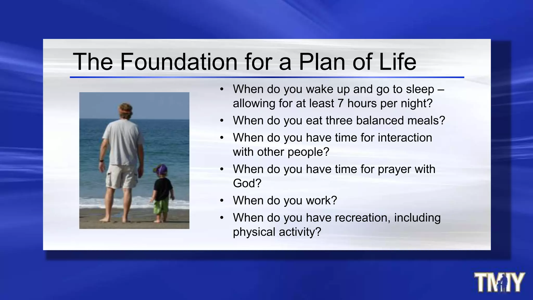 The Foundation for a Plan of Life
• When do you wake up and go to sleep –
allowing for at least 7 hours per night?
• When do you eat three balanced meals?
• When do you have time for interaction
with other people?
• When do you have time for prayer with
God?
• When do you work?
• When do you have recreation, including
physical activity?
 