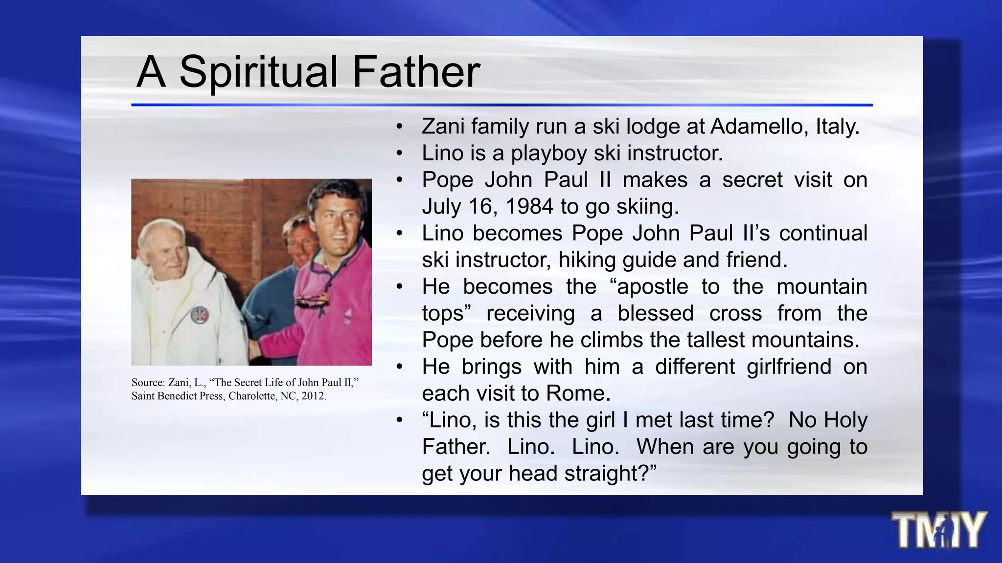 A Spiritual Father
• Zani family run a ski lodge at Adamello, Italy.
• Lino is a playboy ski instructor.
• Pope John Paul II makes a secret visit on
July 16, 1984 to go skiing.
• Lino becomes Pope John Paul II’s continual
ski instructor, hiking guide and friend.
• He becomes the “apostle to the mountain
tops” receiving a blessed cross from the
Pope before he climbs the tallest mountains.
• He brings with him a different girlfriend on
each visit to Rome.
• “Lino, is this the girl I met last time? No Holy
Father. Lino. Lino. When are you going to
get your head straight?”
Source: Zani, L., “The Secret Life of John Paul II,”
Saint Benedict Press, Charolette, NC, 2012.
 