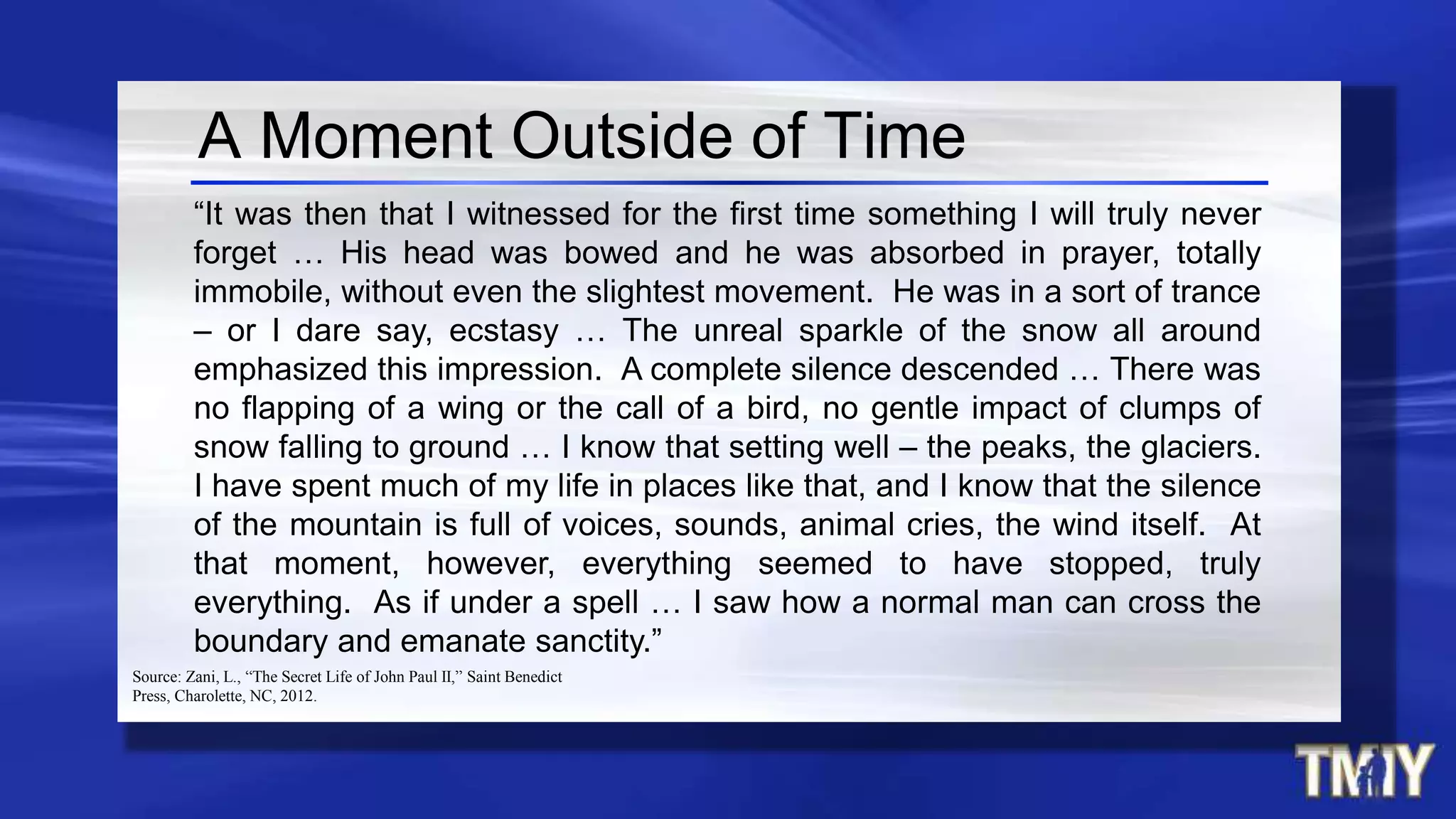A Moment Outside of Time
“It was then that I witnessed for the first time something I will truly never
forget … His head was bowed and he was absorbed in prayer, totally
immobile, without even the slightest movement. He was in a sort of trance
– or I dare say, ecstasy … The unreal sparkle of the snow all around
emphasized this impression. A complete silence descended … There was
no flapping of a wing or the call of a bird, no gentle impact of clumps of
snow falling to ground … I know that setting well – the peaks, the glaciers.
I have spent much of my life in places like that, and I know that the silence
of the mountain is full of voices, sounds, animal cries, the wind itself. At
that moment, however, everything seemed to have stopped, truly
everything. As if under a spell … I saw how a normal man can cross the
boundary and emanate sanctity.”
Source: Zani, L., “The Secret Life of John Paul II,” Saint Benedict
Press, Charolette, NC, 2012.
 