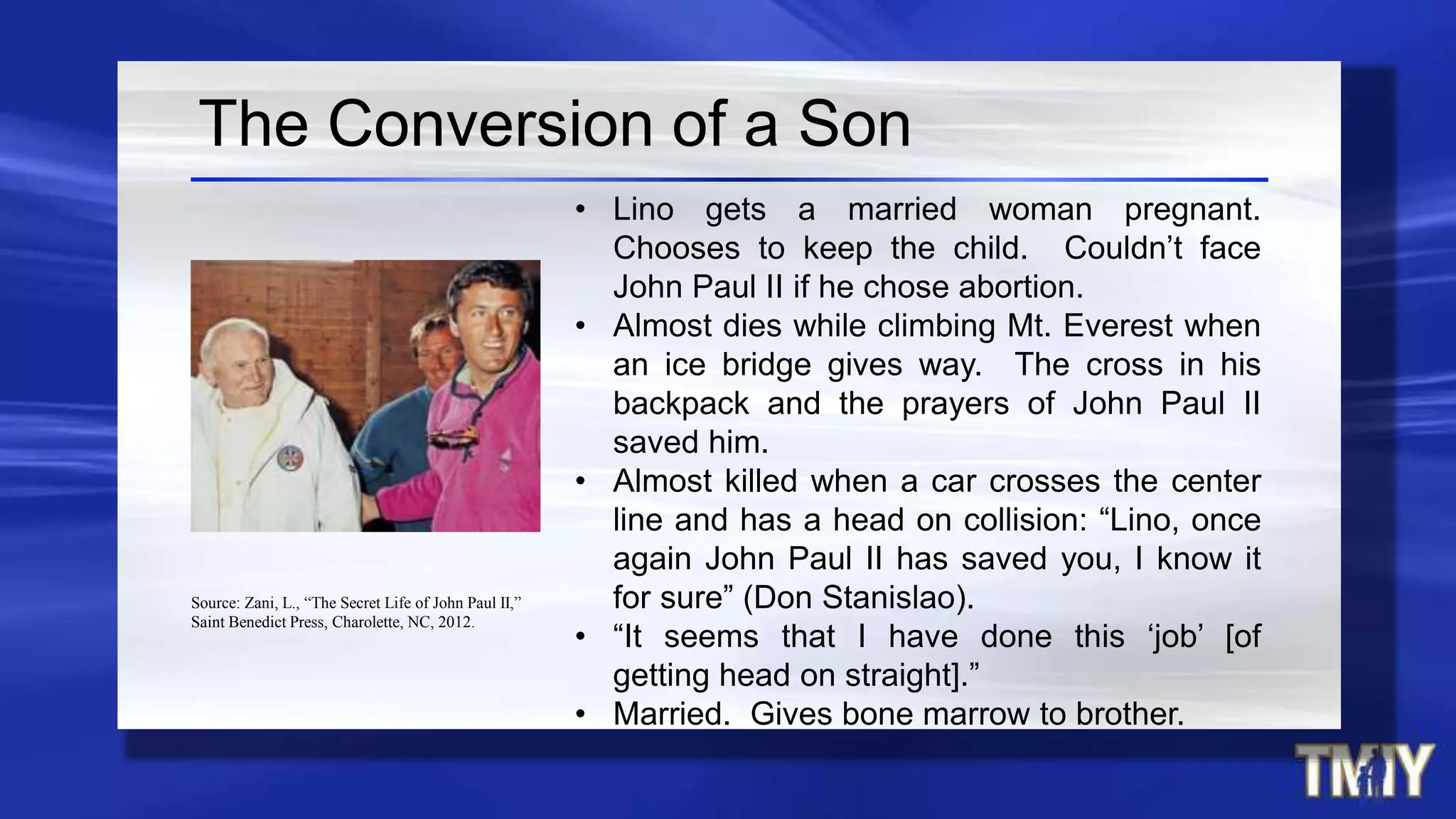 The Conversion of a Son
• Lino gets a married woman pregnant.
Chooses to keep the child. Couldn’t face
John Paul II if he chose abortion.
• Almost dies while climbing Mt. Everest when
an ice bridge gives way. The cross in his
backpack and the prayers of John Paul II
saved him.
• Almost killed when a car crosses the center
line and has a head on collision: “Lino, once
again John Paul II has saved you, I know it
for sure” (Don Stanislao).
• “It seems that I have done this ‘job’ [of
getting head on straight].”
• Married. Gives bone marrow to brother.
Source: Zani, L., “The Secret Life of John Paul II,”
Saint Benedict Press, Charolette, NC, 2012.
 