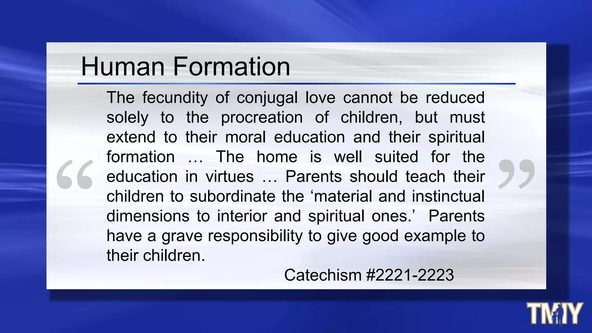 The fecundity of conjugal love cannot be reduced
solely to the procreation of children, but must
extend to their moral education and their spiritual
formation … The home is well suited for the
education in virtues … Parents should teach their
children to subordinate the ‘material and instinctual
dimensions to interior and spiritual ones.’ Parents
have a grave responsibility to give good example to
their children.
Catechism #2221-2223
Human Formation
 