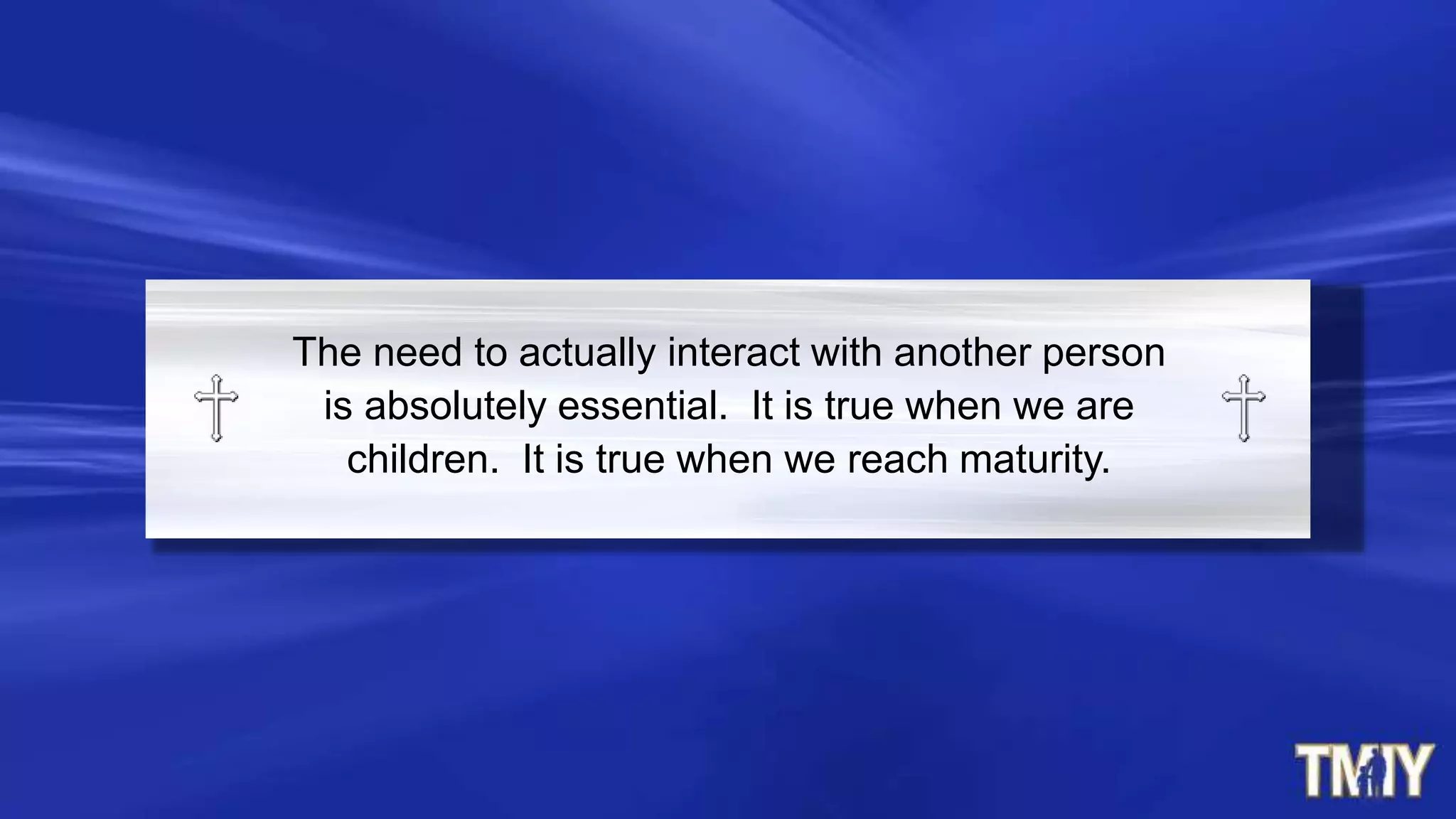 The need to actually interact with another person
is absolutely essential. It is true when we are
children. It is true when we reach maturity.
 