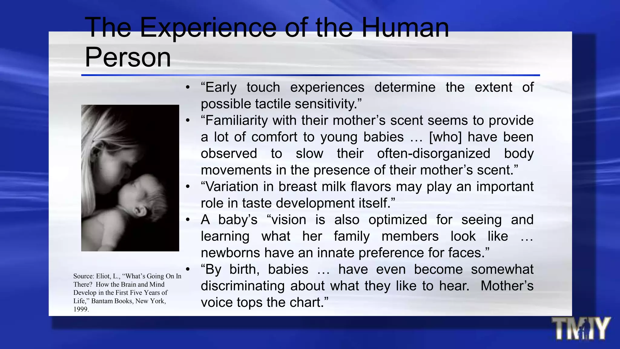 • “Early touch experiences determine the extent of
possible tactile sensitivity.”
• “Familiarity with their mother’s scent seems to provide
a lot of comfort to young babies … [who] have been
observed to slow their often-disorganized body
movements in the presence of their mother’s scent.”
• “Variation in breast milk flavors may play an important
role in taste development itself.”
• A baby’s “vision is also optimized for seeing and
learning what her family members look like …
newborns have an innate preference for faces.”
• “By birth, babies … have even become somewhat
discriminating about what they like to hear. Mother’s
voice tops the chart.”
The Experience of the Human
Person
Source: Eliot, L., “What’s Going On In
There? How the Brain and Mind
Develop in the First Five Years of
Life,” Bantam Books, New York,
1999.
 