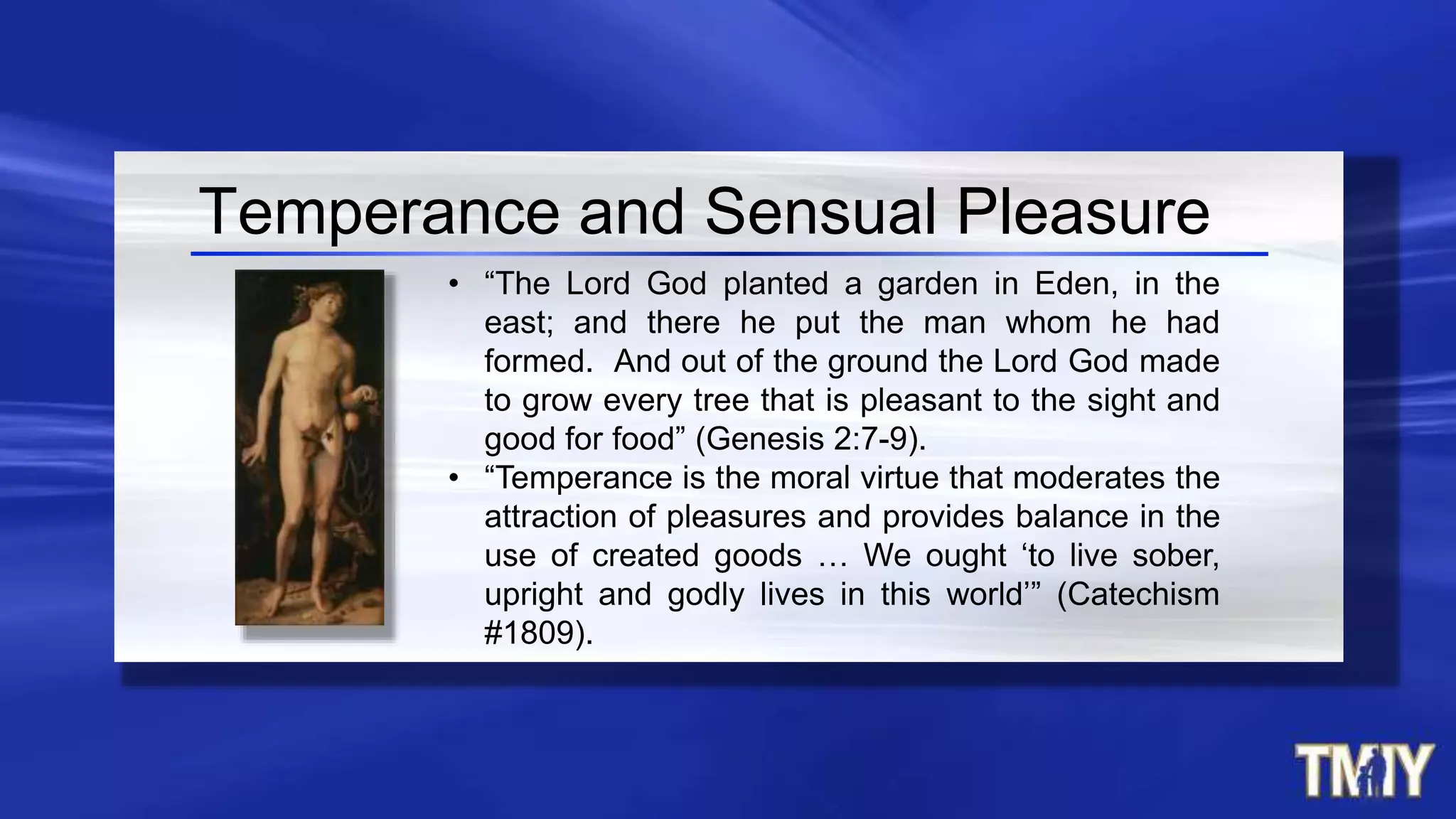 • “The Lord God planted a garden in Eden, in the
east; and there he put the man whom he had
formed. And out of the ground the Lord God made
to grow every tree that is pleasant to the sight and
good for food” (Genesis 2:7-9).
• “Temperance is the moral virtue that moderates the
attraction of pleasures and provides balance in the
use of created goods … We ought ‘to live sober,
upright and godly lives in this world’” (Catechism
#1809).
Temperance and Sensual Pleasure
 