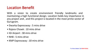 Location Benefit
With a vision to create environment friendly landmarks and
maintaining a high functional design. Location holds key importance in
any project and , and this project is located in the most prime sector of
Gurugram.
• Dwarka Expressway : 5 mins drive
• Rajeev Chowk : 10 mins drive
• IGI Airport : 30 mins drive
• NH8 : 5 mins drive
• KMP Expressway : 10 mins drive
 