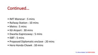 Continued…
• IMT Manesar : 5 mins
• Railway Station : 10 mins
• Metro : 5 mins
• IGI Airport : 30 mins
• Dwarka Expressway : 5 mins
• ISBT : 5 mins
• Proposed Diplomatic enclave : 20 mins
• Hero Honda Chowk : 10 mins
 